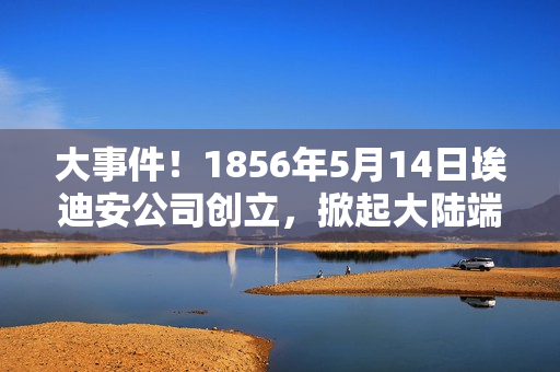 大事件！1856年5月14日埃迪安公司创立，掀起大陆端序争议