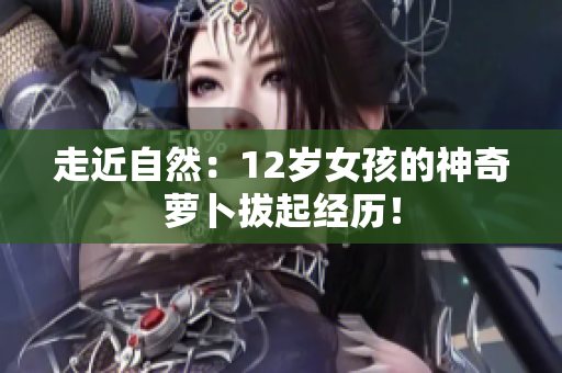 走近自然：12岁女孩的神奇萝卜拔起经历！