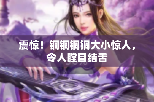 震惊！铜铜铜铜大小惊人，令人瞠目结舌