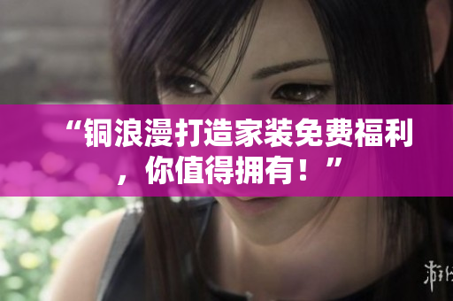“铜浪漫打造家装免费福利，你值得拥有！”
