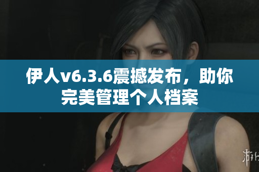 伊人v6.3.6震撼发布，助你完美管理个人档案