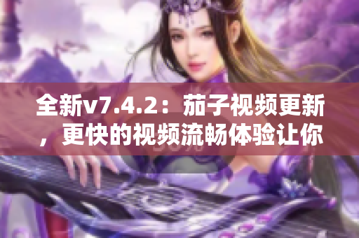 全新v7.4.2：茄子视频更新，更快的视频流畅体验让你欲罢不能