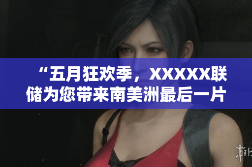“五月狂欢季，XXXXX联储为您带来南美洲最后一片净土！”