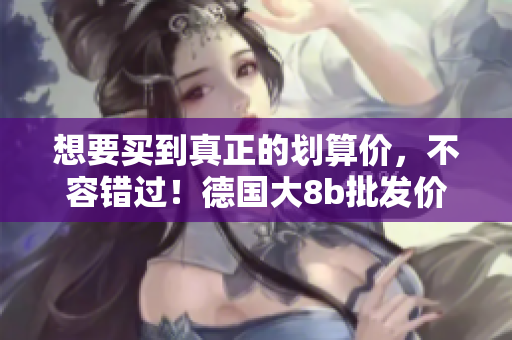 想要买到真正的划算价，不容错过！德国大8b批发价格盘点