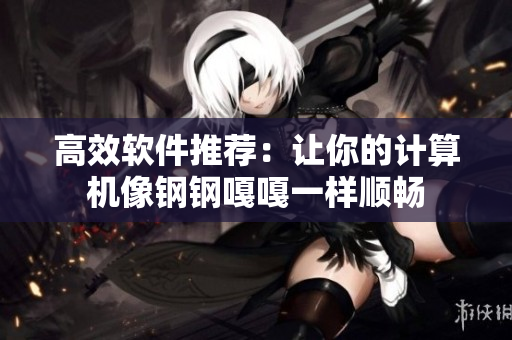 高效软件推荐：让你的计算机像钢钢嘎嘎一样顺畅