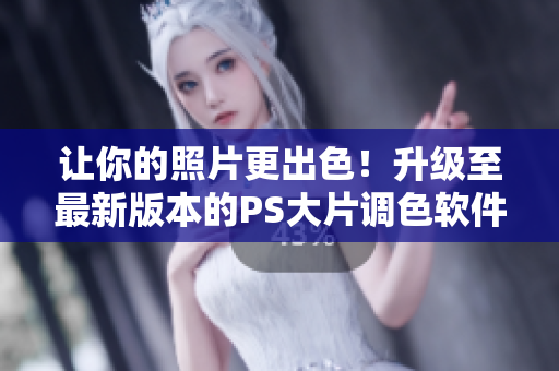 让你的照片更出色！升级至最新版本的PS大片调色软件v6.3.1