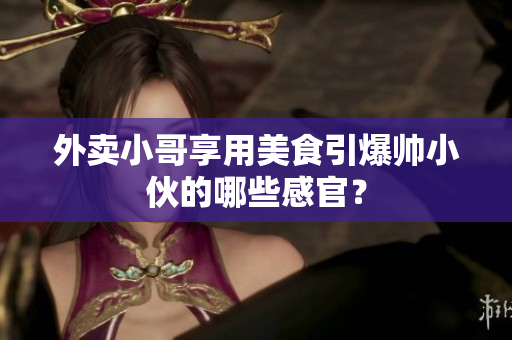 外卖小哥享用美食引爆帅小伙的哪些感官？