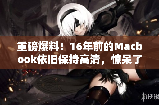 重磅爆料！16年前的Macbook依旧保持高清，惊呆了！