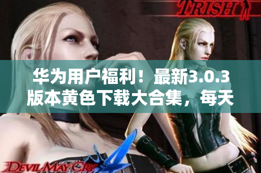 华为用户福利！最新3.0.3版本黄色下载大合集，每天畅享无限次使用！