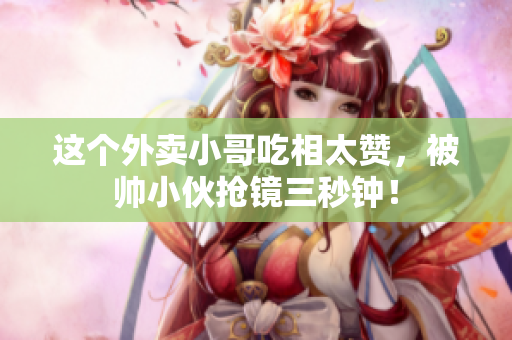 这个外卖小哥吃相太赞，被帅小伙抢镜三秒钟！