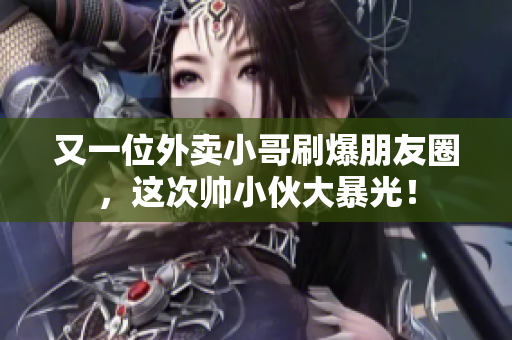 又一位外卖小哥刷爆朋友圈，这次帅小伙大暴光！