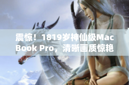 震惊！1819岁神仙级MacBook Pro，清晰画质惊艳全球