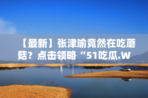 【最新】张津瑜竟然在吃蘑菇？点击领略“51吃瓜.WORLD”！