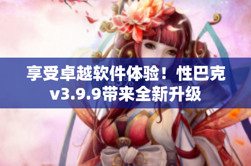 享受卓越软件体验！性巴克v3.9.9带来全新升级
