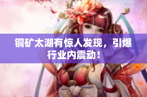 铜矿太湖有惊人发现，引爆行业内震动！