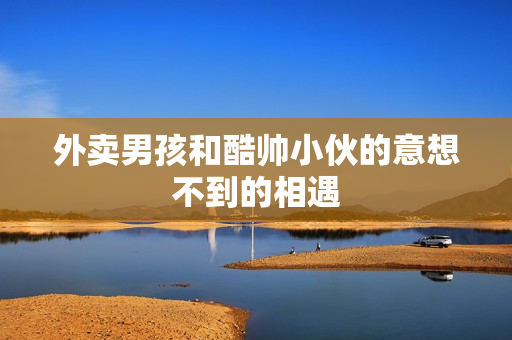 外卖男孩和酷帅小伙的意想不到的相遇