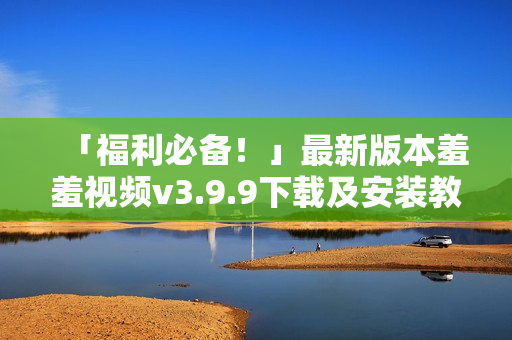 「福利必备！」最新版本羞羞视频v3.9.9下载及安装教程！