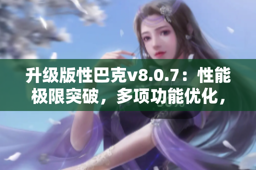 升级版性巴克v8.0.7：性能极限突破，多项功能优化，提升软件使用效率！