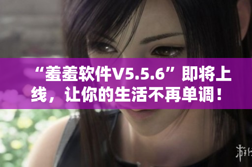 “羞羞软件V5.5.6”即将上线，让你的生活不再单调！