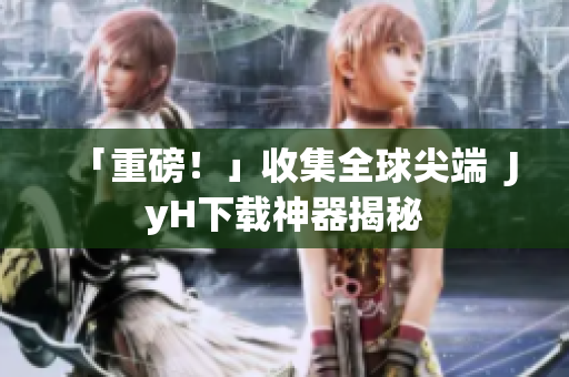「重磅！」收集全球尖端  JyH下载神器揭秘