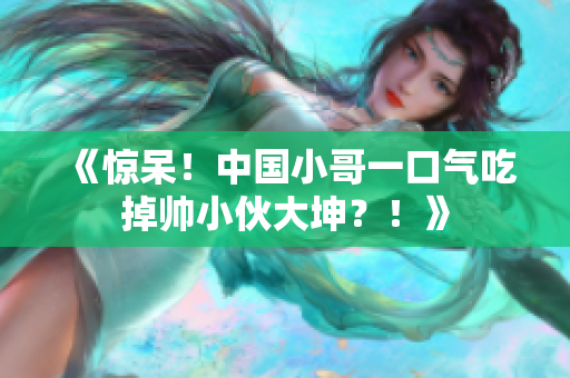 《惊呆！中国小哥一口气吃掉帅小伙大坤？！》