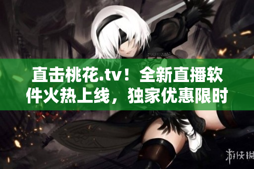 直击桃花.tv！全新直播软件火热上线，独家优惠限时送！