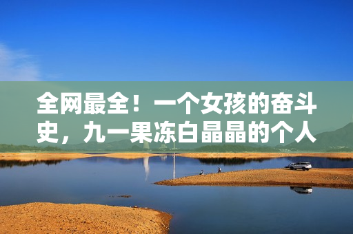 全网最全！一个女孩的奋斗史，九一果冻白晶晶的个人资料！