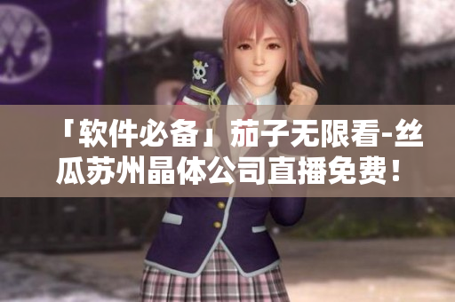 「软件必备」茄子无限看-丝瓜苏州晶体公司直播免费！