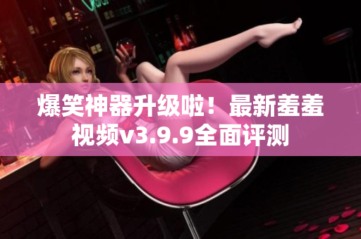 爆笑神器升级啦！最新羞羞视频v3.9.9全面评测