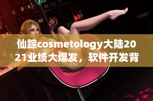 仙踪cosmetology大陆2021业绩大爆发，软件开发背后的秘密真相！