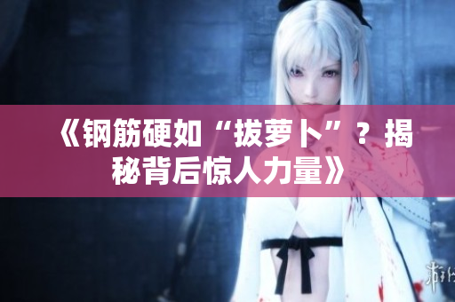 《钢筋硬如“拔萝卜”？揭秘背后惊人力量》