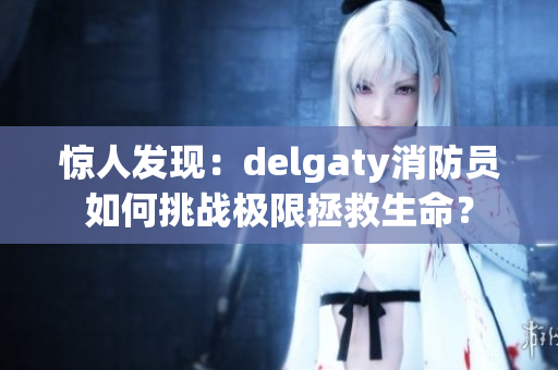 惊人发现：delgaty消防员如何挑战极限拯救生命？