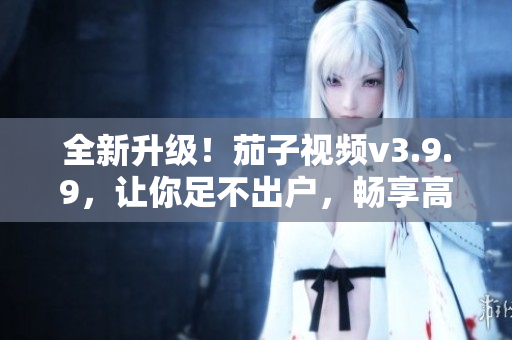 全新升级！茄子视频v3.9.9，让你足不出户，畅享高清视频