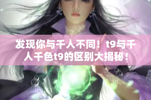 发现你与千人不同！t9与千人千色t9的区别大揭秘！