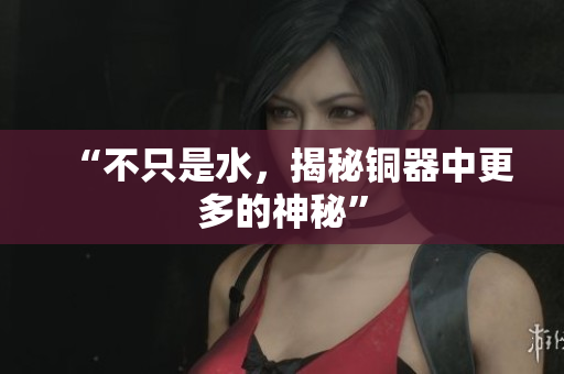 “不只是水，揭秘铜器中更多的神秘”