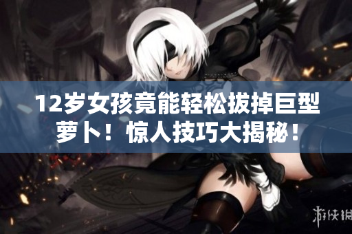 12岁女孩竟能轻松拔掉巨型萝卜！惊人技巧大揭秘！