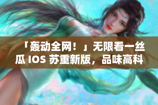 「轰动全网！」无限看一丝瓜 IOS 苏重新版，品味高科技！