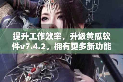 提升工作效率，升级黄瓜软件v7.4.2，拥有更多新功能
