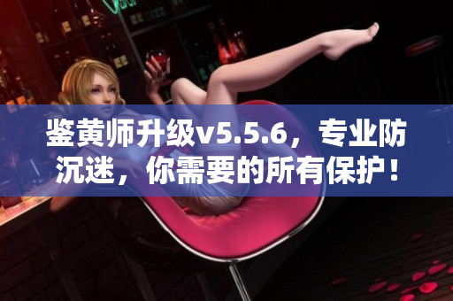 鉴黄师升级v5.5.6，专业防沉迷，你需要的所有保护！