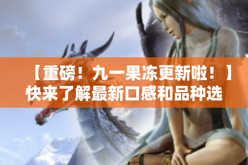 【重磅！九一果冻更新啦！】快来了解最新口感和品种选择！