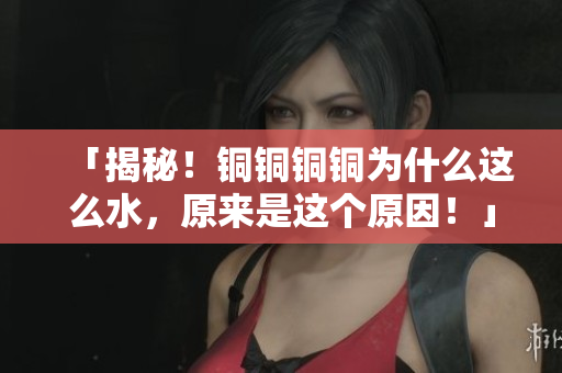 「揭秘！铜铜铜铜为什么这么水，原来是这个原因！」