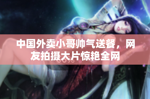 中国外卖小哥帅气送餐，网友拍摄大片惊艳全网