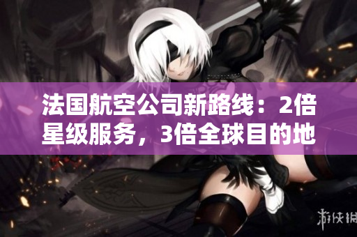 法国航空公司新路线：2倍星级服务，3倍全球目的地，抢先体验！
