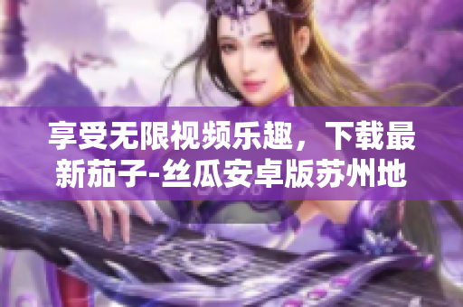 享受无限视频乐趣，下载最新茄子-丝瓜安卓版苏州地区推荐