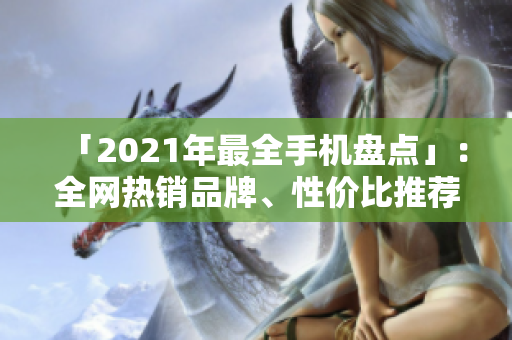 「2021年最全手机盘点」：全网热销品牌、性价比推荐、新品一网打尽