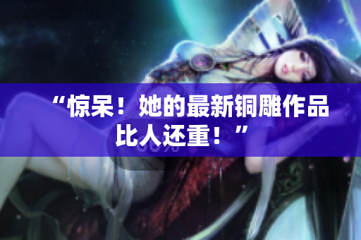 “惊呆！她的最新铜雕作品比人还重！”