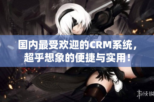 国内最受欢迎的CRM系统，超乎想象的便捷与实用！