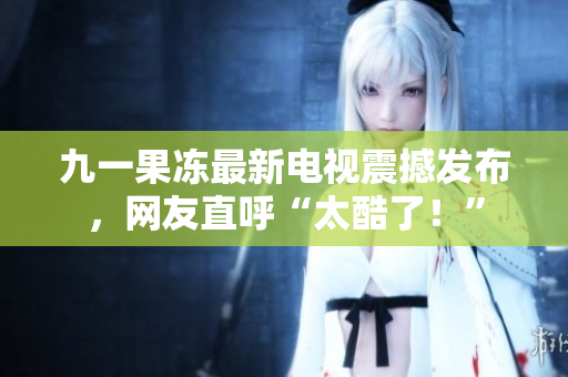 九一果冻最新电视震撼发布，网友直呼“太酷了！”