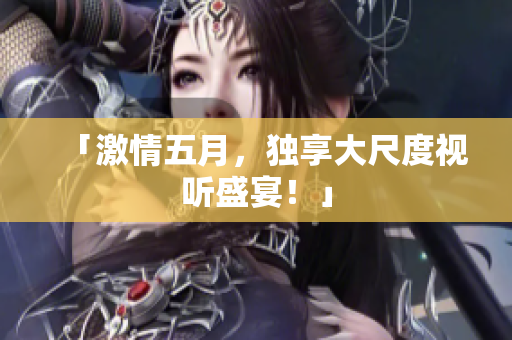 「激情五月，独享大尺度视听盛宴！」