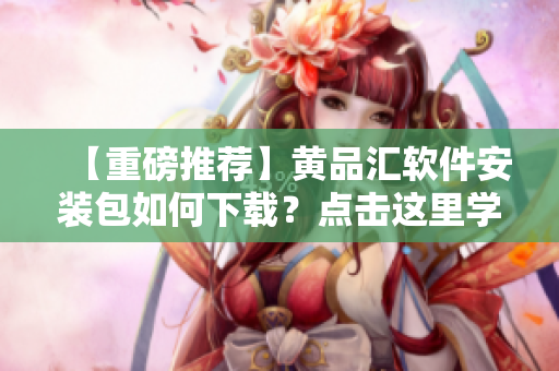 【重磅推荐】黄品汇软件安装包如何下载？点击这里学习！